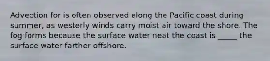 Advection for is often observed along the Pacific coast during summer, as westerly winds carry moist air toward the shore. The fog forms because the surface water neat the coast is _____ the surface water farther offshore.