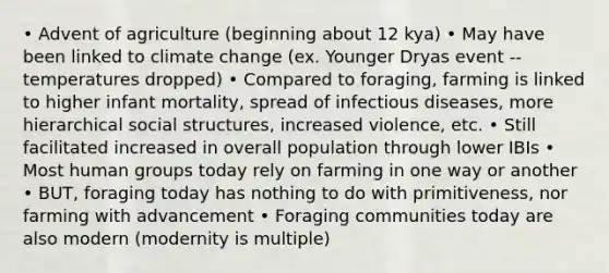 • Advent of agriculture (beginning about 12 kya) • May have been linked to climate change (ex. Younger Dryas event -- temperatures dropped) • Compared to foraging, farming is linked to higher infant mortality, spread of infectious diseases, more hierarchical social structures, increased violence, etc. • Still facilitated increased in overall population through lower IBIs • Most human groups today rely on farming in one way or another • BUT, foraging today has nothing to do with primitiveness, nor farming with advancement • Foraging communities today are also modern (modernity is multiple)