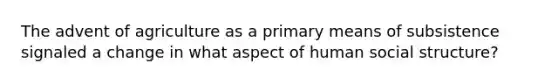 The advent of agriculture as a primary means of subsistence signaled a change in what aspect of human social structure?