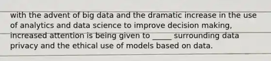 with the advent of big data and the dramatic increase in the use of analytics and data science to improve decision making, increased attention is being given to _____ surrounding data privacy and the ethical use of models based on data.