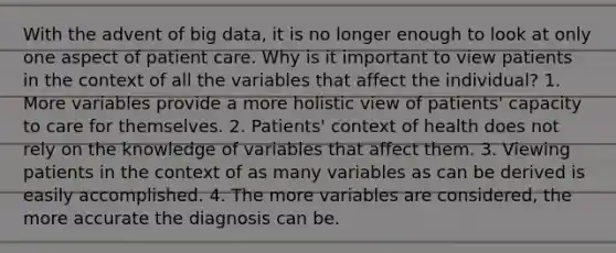 With the advent of big data, it is no longer enough to look at only one aspect of patient care. Why is it important to view patients in the context of all the variables that affect the individual? 1. More variables provide a more holistic view of patients' capacity to care for themselves. 2. Patients' context of health does not rely on the knowledge of variables that affect them. 3. Viewing patients in the context of as many variables as can be derived is easily accomplished. 4. The more variables are considered, the more accurate the diagnosis can be.