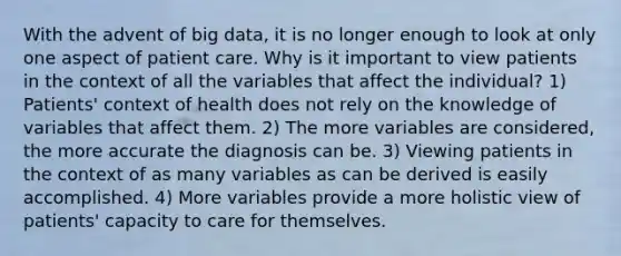 With the advent of big data, it is no longer enough to look at only one aspect of patient care. Why is it important to view patients in the context of all the variables that affect the individual? 1) Patients' context of health does not rely on the knowledge of variables that affect them. 2) The more variables are considered, the more accurate the diagnosis can be. 3) Viewing patients in the context of as many variables as can be derived is easily accomplished. 4) More variables provide a more holistic view of patients' capacity to care for themselves.