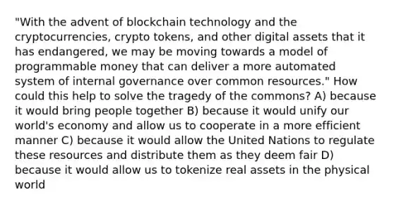 "With the advent of blockchain technology and the cryptocurrencies, crypto tokens, and other digital assets that it has endangered, we may be moving towards a model of programmable money that can deliver a more automated system of internal governance over common resources." How could this help to solve the tragedy of the commons? A) because it would bring people together B) because it would unify our world's economy and allow us to cooperate in a more efficient manner C) because it would allow the United Nations to regulate these resources and distribute them as they deem fair D) because it would allow us to tokenize real assets in the physical world