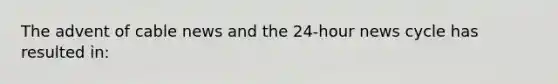 The advent of cable news and the 24-hour news cycle has resulted in: