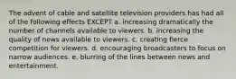 The advent of cable and satellite television providers has had all of the following effects EXCEPT a. increasing dramatically the number of channels available to viewers. b. increasing the quality of news available to viewers. c. creating fierce competition for viewers. d. encouraging broadcasters to focus on narrow audiences. e. blurring of the lines between news and entertainment.