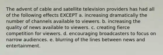 The advent of cable and satellite television providers has had all of the following effects EXCEPT a. increasing dramatically the number of channels available to viewers. b. increasing the quality of news available to viewers. c. creating fierce competition for viewers. d. encouraging broadcasters to focus on narrow audiences. e. blurring of the lines between news and entertainment.