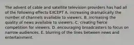 The advent of cable and satellite television providers has had all of the following effects EXCEPT A. increasing dramatically the number of channels available to viewers. B. increasing the quality of news available to viewers. C. creating fierce competition for viewers. D. encouraging broadcasters to focus on narrow audiences. E. blurring of the lines between news and entertainment.