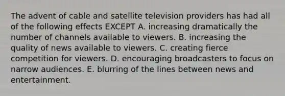 The advent of cable and satellite television providers has had all of the following effects EXCEPT A. increasing dramatically the number of channels available to viewers. B. increasing the quality of news available to viewers. C. creating fierce competition for viewers. D. encouraging broadcasters to focus on narrow audiences. E. blurring of the lines between news and entertainment.