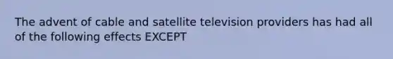 The advent of cable and satellite television providers has had all of the following effects EXCEPT