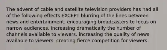 The advent of cable and satellite television providers has had all of the following effects EXCEPT blurring of the lines between news and entertainment. encouraging broadcasters to focus on narrow audiences. increasing dramatically the number of channels available to viewers. increasing the quality of news available to viewers. creating fierce competition for viewers.