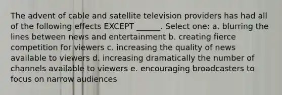 The advent of cable and satellite television providers has had all of the following effects EXCEPT ______. Select one: a. blurring the lines between news and entertainment b. creating fierce competition for viewers c. increasing the quality of news available to viewers d. increasing dramatically the number of channels available to viewers e. encouraging broadcasters to focus on narrow audiences