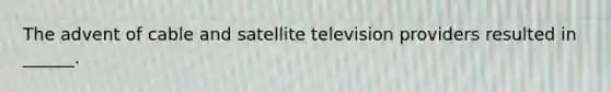 The advent of cable and satellite television providers resulted in ______.