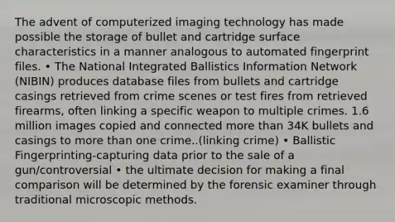 The advent of computerized imaging technology has made possible the storage of bullet and cartridge surface characteristics in a manner analogous to automated fingerprint files. • The National Integrated Ballistics Information Network (NIBIN) produces database files from bullets and cartridge casings retrieved from crime scenes or test fires from retrieved firearms, often linking a specific weapon to multiple crimes. 1.6 million images copied and connected more than 34K bullets and casings to more than one crime..(linking crime) • Ballistic Fingerprinting-capturing data prior to the sale of a gun/controversial • the ultimate decision for making a final comparison will be determined by the forensic examiner through traditional microscopic methods.