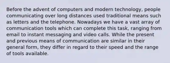 Before the advent of computers and modern technology, people communicating over long distances used traditional means such as letters and the telephone. Nowadays we have a vast array of communication tools which can complete this task, ranging from email to instant messaging and video calls. While the present and previous means of communication are similar in their general form, they differ in regard to their speed and the range of tools available.