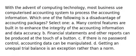 With the advent of computing technology, most business use computerised accounting system to process the accounting information. Which one of the following is a disadvantage of accounting packages? Select one: a. Many control features are built in to enhance the integrity of the accounting information and data accuracy. b. Financial statements and other reports can be produced at the touch of a button. c. If there is no password control, accounting data can be manipulated. d. Getting an unequal trial balance is an exception rather than a norm.