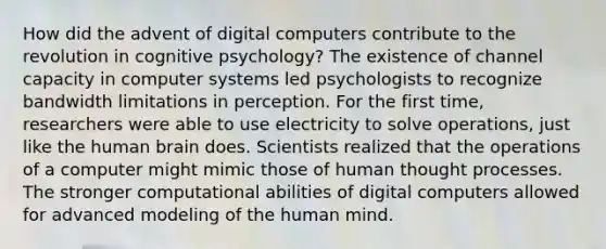 How did the advent of digital computers contribute to the revolution in cognitive psychology? The existence of channel capacity in computer systems led psychologists to recognize bandwidth limitations in perception. For the first time, researchers were able to use electricity to solve operations, just like the human brain does. Scientists realized that the operations of a computer might mimic those of human thought processes. The stronger computational abilities of digital computers allowed for advanced modeling of the human mind.