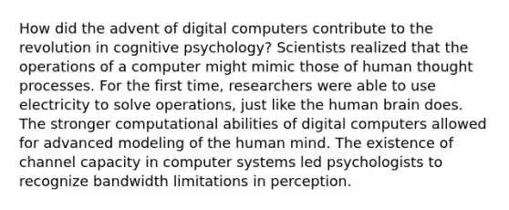 How did the advent of digital computers contribute to the revolution in cognitive psychology? Scientists realized that the operations of a computer might mimic those of human thought processes. For the first time, researchers were able to use electricity to solve operations, just like the human brain does. The stronger computational abilities of digital computers allowed for advanced modeling of the human mind. The existence of channel capacity in computer systems led psychologists to recognize bandwidth limitations in perception.