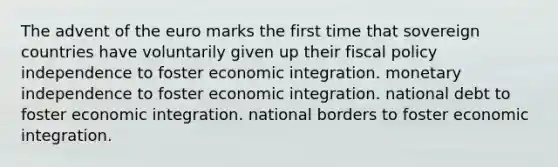 The advent of the euro marks the first time that sovereign countries have voluntarily given up their <a href='https://www.questionai.com/knowledge/kPTgdbKdvz-fiscal-policy' class='anchor-knowledge'>fiscal policy</a> independence to foster economic integration. monetary independence to foster economic integration. national debt to foster economic integration. national borders to foster economic integration.