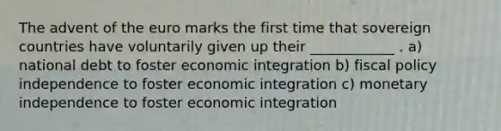 The advent of the euro marks the first time that sovereign countries have voluntarily given up their ____________ . a) national debt to foster economic integration b) fiscal policy independence to foster economic integration c) monetary independence to foster economic integration