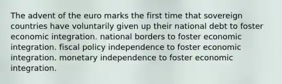 The advent of the euro marks the first time that sovereign countries have voluntarily given up their national debt to foster economic integration. national borders to foster economic integration. fiscal policy independence to foster economic integration. monetary independence to foster economic integration.