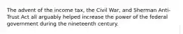 The advent of the income tax, the Civil War, and Sherman Anti-Trust Act all arguably helped increase the power of the federal government during the nineteenth century.