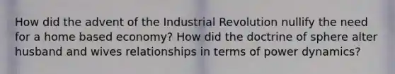 How did the advent of the Industrial Revolution nullify the need for a home based economy? How did the doctrine of sphere alter husband and wives relationships in terms of power dynamics?