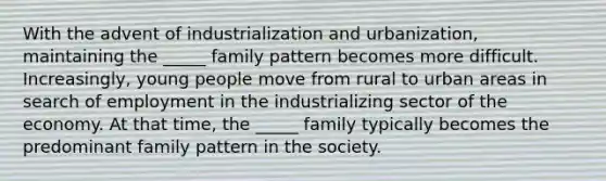 With the advent of industrialization and urbanization, maintaining the _____ family pattern becomes more difficult. Increasingly, young people move from rural to urban areas in search of employment in the industrializing sector of the economy. At that time, the _____ family typically becomes the predominant family pattern in the society.