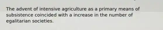 The advent of intensive agriculture as a primary means of subsistence coincided with a increase in the number of egalitarian societies.