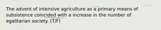 The advent of intensive agriculture as a primary means of subsistence coincided with a increase in the number of egalitarian society. (T/F)