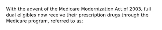 With the advent of the Medicare Modernization Act of 2003, full dual eligibles now receive their prescription drugs through the Medicare program, referred to as: