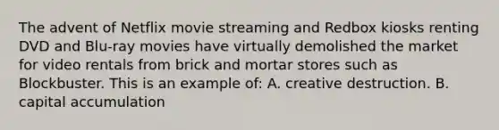 The advent of Netflix movie streaming and Redbox kiosks renting DVD and Blu-ray movies have virtually demolished the market for video rentals from brick and mortar stores such as Blockbuster. This is an example of: A. creative destruction. B. capital accumulation