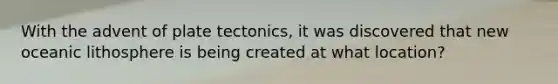 With the advent of plate tectonics, it was discovered that new oceanic lithosphere is being created at what location?