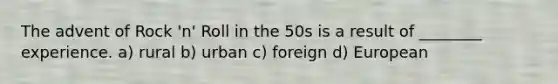 The advent of Rock 'n' Roll in the 50s is a result of ________ experience. a) rural b) urban c) foreign d) European