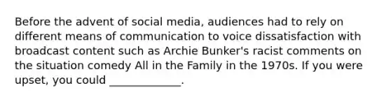 Before the advent of social media, audiences had to rely on different means of communication to voice dissatisfaction with broadcast content such as Archie Bunker's racist comments on the situation comedy All in the Family in the 1970s. If you were upset, you could _____________.