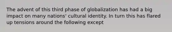 The advent of this third phase of globalization has had a big impact on many nations' cultural identity. In turn this has flared up tensions around the following except