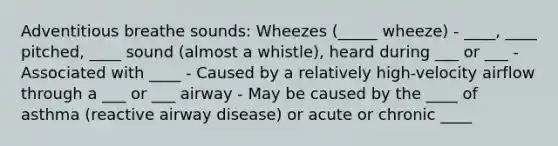 Adventitious breathe sounds: Wheezes (_____ wheeze) - ____, ____ pitched, ____ sound (almost a whistle), heard during ___ or ___ - Associated with ____ - Caused by a relatively high-velocity airflow through a ___ or ___ airway - May be caused by the ____ of asthma (reactive airway disease) or acute or chronic ____