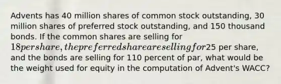 Advents has 40 million shares of common stock outstanding, 30 million shares of preferred stock outstanding, and 150 thousand bonds. If the common shares are selling for 18 per share, the preferred share are selling for25 per share, and the bonds are selling for 110 percent of par, what would be the weight used for equity in the computation of Advent's WACC?