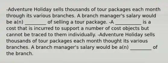 -Adventure Holiday sells thousands of tour packages each month through its various branches. A branch manager's salary would be a(n) _________ of selling a tour package. -A ___________ is a cost that is incurred to support a number of cost objects but cannot be traced to them individually. -Adventure Holiday sells thousands of tour packages each month thought its various branches. A branch manager's salary would be a(n) _________ of the branch.