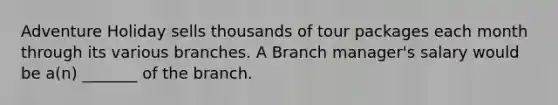 Adventure Holiday sells thousands of tour packages each month through its various branches. A Branch manager's salary would be a(n) _______ of the branch.