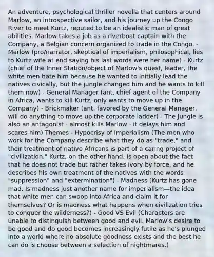 An adventure, psychological thriller novella that centers around Marlow, an introspective sailor, and his journey up the Congo River to meet Kurtz, reputed to be an idealistic man of great abilities. Marlow takes a job as a riverboat captain with the Company, a Belgian concern organized to trade in the Congo. - Marlow (pro/narrator, skeptical of imperialism, philosophical, lies to Kurtz wife at end saying his last words were her name) - Kurtz (chief of the Inner Station/object of Marlow's quest, leader, the white men hate him because he wanted to initially lead the natives civically, but the jungle changed him and he wants to kill them now) - General Manager (ant, chief agent of the Company in Africa, wants to kill Kurtz, only wants to move up in the Company) - Brickmaker (ant, favored by the General Manager, will do anything to move up the corporate ladder) - The Jungle is also an antagonist - almost kills Marlow - it delays him and scares him) Themes - Hypocrisy of Imperialism (The men who work for the Company describe what they do as "trade," and their treatment of native Africans is part of a caring project of "civilization." Kurtz, on the other hand, is open about the fact that he does not trade but rather takes ivory by force, and he describes his own treatment of the natives with the words "suppression" and "extermination") - Madness (Kurtz has gone mad. Is madness just another name for imperialism—the idea that white men can swoop into Africa and claim it for themselves? Or is madness what happens when civilization tries to conquer the wilderness?) - Good VS Evil (Characters are unable to distinguish between good and evil. Marlow's desire to be good and do good becomes increasingly futile as he's plunged into a world where no absolute goodness exists and the best he can do is choose between a selection of nightmares.)