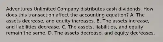 Adventures Unlimited Company distributes cash dividends. How does this transaction affect the accounting​ equation? A. The assets​ decrease, and equity increases. B. The assets​ increase, and liabilities decrease. C. The​ assets, liabilities, and equity remain the same. D. The assets​ decrease, and equity decreases.