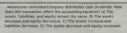 . Adventures Unlimited Company distributes cash dividends. How does this transaction affect the accounting equation? A) The assets, liabilities, and equity remain the same. B) The assets decrease and equity decreases. C) The assets increase and liabilities decrease. D) The assets decrease and equity increases.