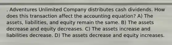 . Adventures Unlimited Company distributes cash dividends. How does this transaction affect <a href='https://www.questionai.com/knowledge/k7UJ6J5ODQ-the-accounting-equation' class='anchor-knowledge'>the accounting equation</a>? A) The assets, liabilities, and equity remain the same. B) The assets decrease and equity decreases. C) The assets increase and liabilities decrease. D) The assets decrease and equity increases.