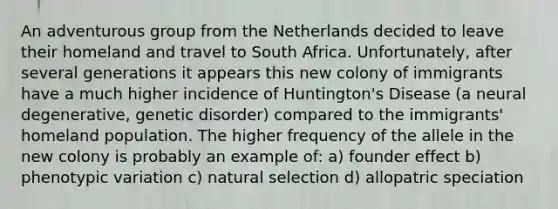 An adventurous group from the Netherlands decided to leave their homeland and travel to South Africa. Unfortunately, after several generations it appears this new colony of immigrants have a much higher incidence of Huntington's Disease (a neural degenerative, genetic disorder) compared to the immigrants' homeland population. The higher frequency of the allele in the new colony is probably an example of: a) founder effect b) phenotypic variation c) natural selection d) allopatric speciation