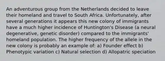 An adventurous group from the Netherlands decided to leave their homeland and travel to South Africa. Unfortunately, after several generations it appears this new colony of immigrants have a much higher incidence of Huntington's Disease (a neural degenerative, genetic disorder) compared to the immigrants' homeland population. The higher frequency of the allele in the new colony is probably an example of: a) Founder effect b) Phenotypic variation c) Natural selection d) Allopatric speciation