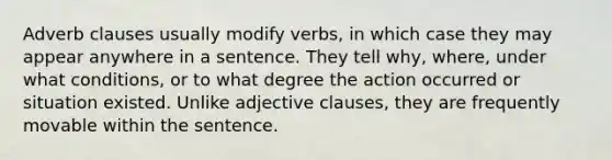 Adverb clauses usually modify verbs, in which case they may appear anywhere in a sentence. They tell why, where, under what conditions, or to what degree the action occurred or situation existed. Unlike adjective clauses, they are frequently movable within the sentence.