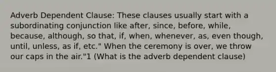 Adverb Dependent Clause: These clauses usually start with a subordinating conjunction like after, since, before, while, because, although, so that, if, when, whenever, as, even though, until, unless, as if, etc." When the ceremony is over, we throw our caps in the air."1 (What is the adverb dependent clause)