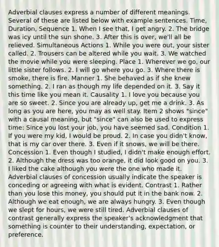 Adverbial clauses express a number of different meanings. Several of these are listed below with example sentences. Time, Duration, Sequence 1. When I see that, I get angry. 2. The bridge was icy until the sun shone. 3. After this is over, we'll all be relieved. Simultaneous Actions 1. While you were out, your sister called. 2. Trousers can be altered while you wait. 3. We watched the movie while you were sleeping. Place 1. Wherever we go, our little sister follows. 2. I will go where you go. 3. Where there is smoke, there is fire. Manner 1. She behaved as if she knew something. 2. I ran as though my life depended on it. 3. Say it this time like you mean it. Causality 1. I love you because you are so sweet. 2. Since you are already up, get me a drink. 3. As long as you are here, you may as well stay. Item 2 shows "since" with a causal meaning, but "since" can also be used to express time: Since you lost your job, you have seemed sad. Condition 1. If you were my kid, I would be proud. 2. In case you didn't know, that is my car over there. 3. Even if it snows, we will be there. Concession 1. Even though I studied, I didn't make enough effort. 2. Although the dress was too orange, it did look good on you. 3. I liked the cake although you were the one who made it. Adverbial clauses of concession usually indicate the speaker is conceding or agreeing with what is evident. Contrast 1. Rather than you lose this money, you should put it in the bank now. 2. Although we eat enough, we are always hungry. 3. Even though we slept for hours, we were still tired. Adverbial clauses of contrast generally express the speaker's acknowledgment that something is counter to their understanding, expectation, or preference.