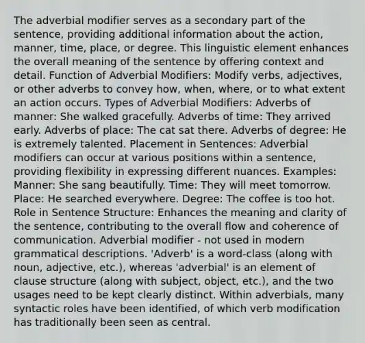 The adverbial modifier serves as a secondary part of the sentence, providing additional information about the action, manner, time, place, or degree. This linguistic element enhances the overall meaning of the sentence by offering context and detail. Function of Adverbial Modifiers: Modify verbs, adjectives, or other adverbs to convey how, when, where, or to what extent an action occurs. Types of Adverbial Modifiers: Adverbs of manner: She walked gracefully. Adverbs of time: They arrived early. Adverbs of place: The cat sat there. Adverbs of degree: He is extremely talented. Placement in Sentences: Adverbial modifiers can occur at various positions within a sentence, providing flexibility in expressing different nuances. Examples: Manner: She sang beautifully. Time: They will meet tomorrow. Place: He searched everywhere. Degree: The coffee is too hot. Role in Sentence Structure: Enhances the meaning and clarity of the sentence, contributing to the overall flow and coherence of communication. Adverbial modifier - not used in modern grammatical descriptions. 'Adverb' is a word-class (along with noun, adjective, etc.), whereas 'adverbial' is an element of clause structure (along with subject, object, etc.), and the two usages need to be kept clearly distinct. Within adverbials, many syntactic roles have been identified, of which verb modification has traditionally been seen as central.