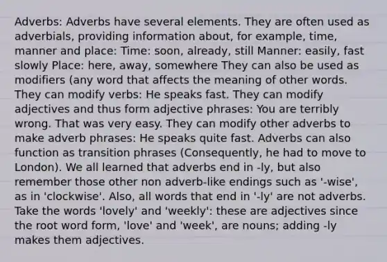 Adverbs: Adverbs have several elements. They are often used as adverbials, providing information about, for example, time, manner and place: Time: soon, already, still Manner: easily, fast slowly Place: here, away, somewhere They can also be used as modifiers (any word that affects the meaning of other words. They can modify verbs: He speaks fast. They can modify adjectives and thus form <a href='https://www.questionai.com/knowledge/kKKDagZzCF-adjective-phrase' class='anchor-knowledge'>adjective phrase</a>s: You are terribly wrong. That was very easy. They can modify other adverbs to make <a href='https://www.questionai.com/knowledge/kRzVoOYGbr-adverb-phrase' class='anchor-knowledge'>adverb phrase</a>s: He speaks quite fast. Adverbs can also function as transition phrases (Consequently, he had to move to London). We all learned that adverbs end in -ly, but also remember those other non adverb-like endings such as '-wise', as in 'clockwise'. Also, all words that end in '-ly' are not adverbs. Take the words 'lovely' and 'weekly': these are adjectives since the root word form, 'love' and 'week', are nouns; adding -ly makes them adjectives.